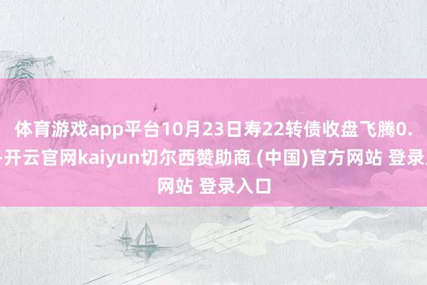 体育游戏app平台10月23日寿22转债收盘飞腾0.2%-开云官网kaiyun切尔西赞助商 (中国)官方网站 登录入口