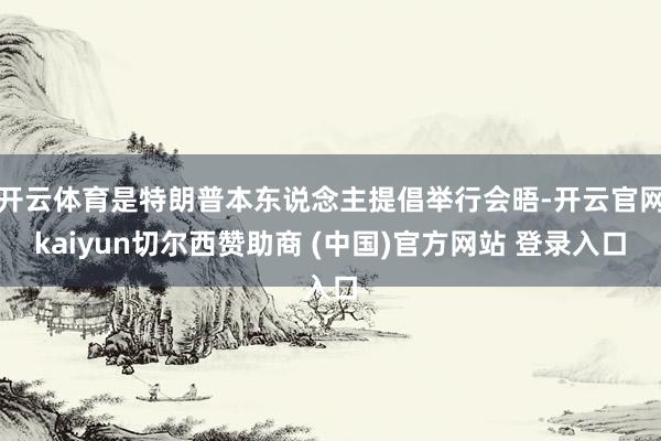 开云体育是特朗普本东说念主提倡举行会晤-开云官网kaiyun切尔西赞助商 (中国)官方网站 登录入口