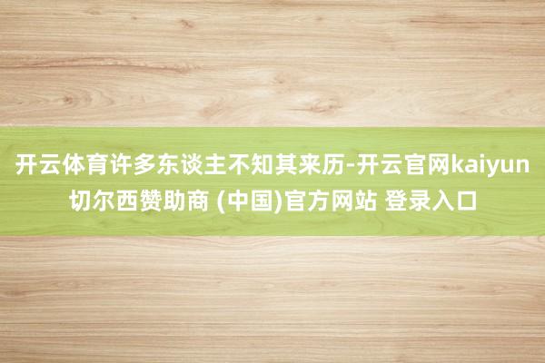 开云体育许多东谈主不知其来历-开云官网kaiyun切尔西赞助商 (中国)官方网站 登录入口
