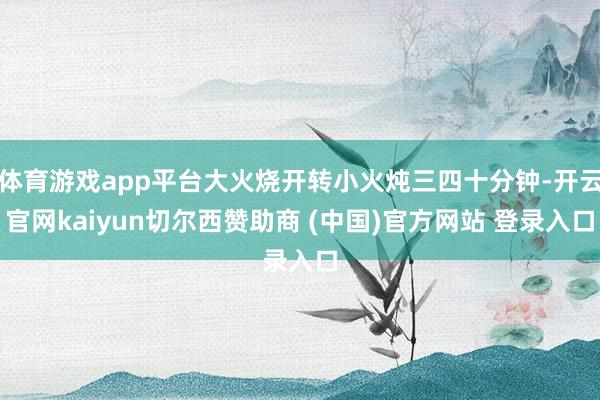 体育游戏app平台大火烧开转小火炖三四十分钟-开云官网kaiyun切尔西赞助商 (中国)官方网站 登录入口