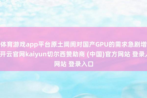 体育游戏app平台原土阛阓对国产GPU的需求急剧增长-开云官网kaiyun切尔西赞助商 (中国)官方网站 登录入口