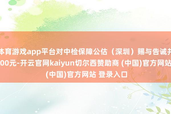 体育游戏app平台对中检保障公估(深圳)赐与告诫并处罚金5000元-开云官网kaiyun切尔西赞助商 (中国)官方网站 登录入口