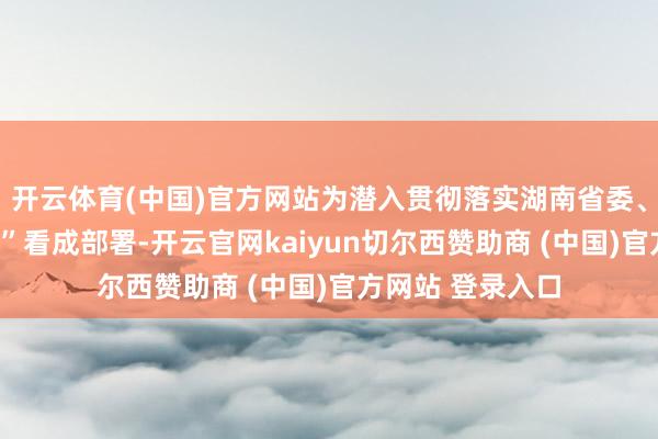 开云体育(中国)官方网站为潜入贯彻落实湖南省委、省政府“七个一”看成部署-开云官网kaiyun切尔西赞助商 (中国)官方网站 登录入口