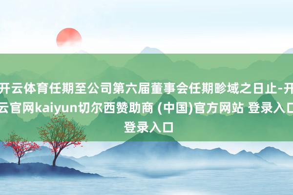 开云体育任期至公司第六届董事会任期畛域之日止-开云官网kaiyun切尔西赞助商 (中国)官方网站 登录入口