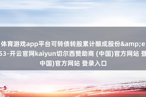 体育游戏app平台可转债转股累计酿成股份&ensp;353-开云官网kaiyun切尔西赞助商 (中国)官方网站 登录入口