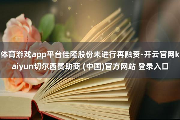 体育游戏app平台佳隆股份未进行再融资-开云官网kaiyun切尔西赞助商 (中国)官方网站 登录入口