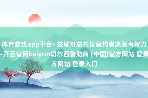 体育游戏app平台- 鼓励对总共议案均表决杀青智力提交-开云官网kaiyun切尔西赞助商 (中国)官方网站 登录入口
