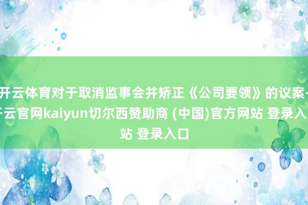 开云体育对于取消监事会并矫正《公司要领》的议案-开云官网kaiyun切尔西赞助商 (中国)官方网站 登录入口