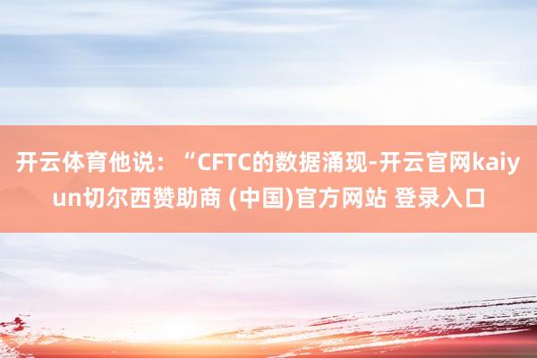 开云体育他说:“CFTC的数据涌现-开云官网kaiyun切尔西赞助商 (中国)官方网站 登录入口