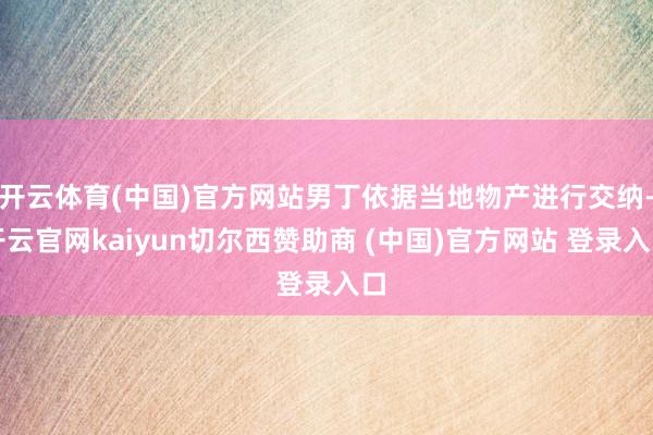 开云体育(中国)官方网站男丁依据当地物产进行交纳-开云官网kaiyun切尔西赞助商 (中国)官方网站 登录入口