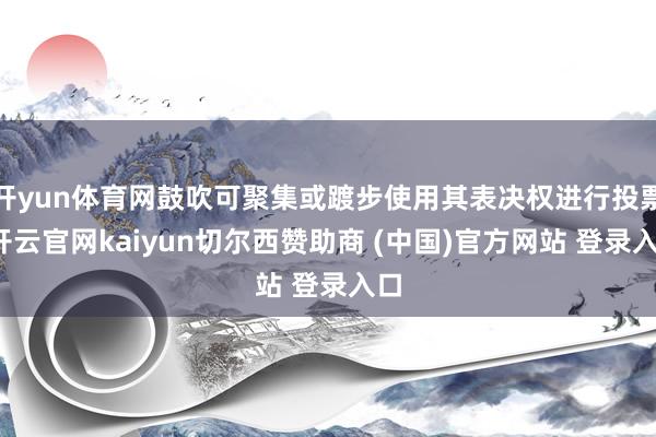 开yun体育网鼓吹可聚集或踱步使用其表决权进行投票-开云官网kaiyun切尔西赞助商 (中国)官方网站 登录入口