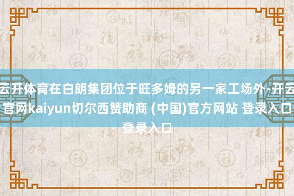 云开体育在白朗集团位于旺多姆的另一家工场外-开云官网kaiyun切尔西赞助商 (中国)官方网站 登录入口
