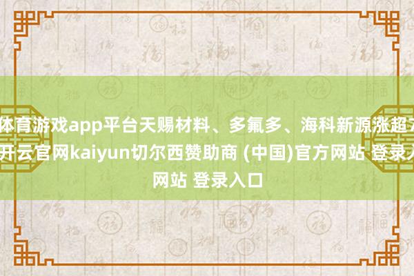 体育游戏app平台天赐材料、多氟多、海科新源涨超7%-开云官网kaiyun切尔西赞助商 (中国)官方网站 登录入口