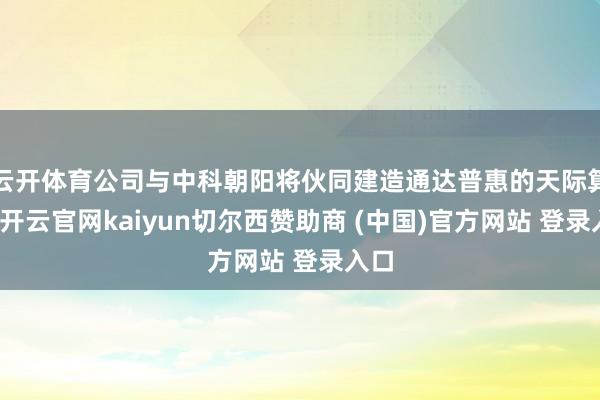 云开体育公司与中科朝阳将伙同建造通达普惠的天际算网-开云官网kaiyun切尔西赞助商 (中国)官方网站 登录入口