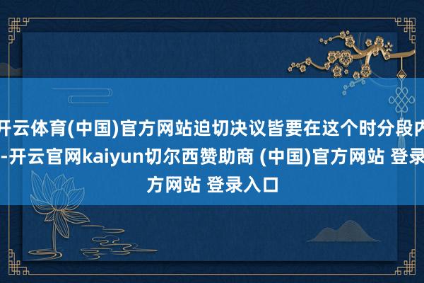 开云体育(中国)官方网站迫切决议皆要在这个时分段内完成-开云官网kaiyun切尔西赞助商 (中国)官方网站 登录入口