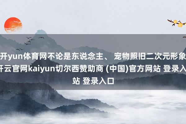 开yun体育网不论是东说念主、 宠物照旧二次元形象-开云官网kaiyun切尔西赞助商 (中国)官方网站 登录入口