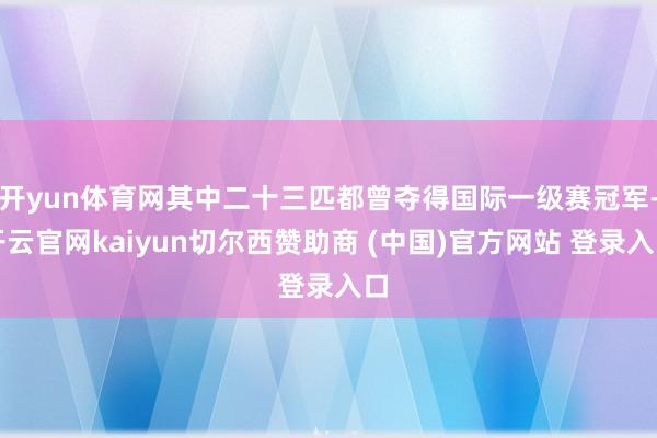 开yun体育网其中二十三匹都曾夺得国际一级赛冠军-开云官网kaiyun切尔西赞助商 (中国)官方网站 登录入口