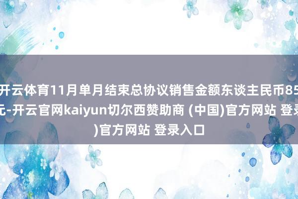 开云体育11月单月结束总协议销售金额东谈主民币85.0亿元-开云官网kaiyun切尔西赞助商 (中国)官方网站 登录入口