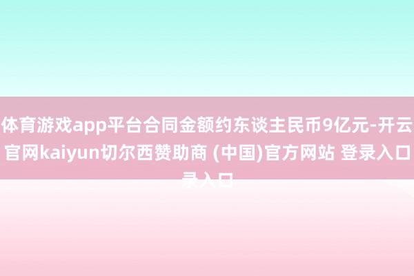 体育游戏app平台合同金额约东谈主民币9亿元-开云官网kaiyun切尔西赞助商 (中国)官方网站 登录入口