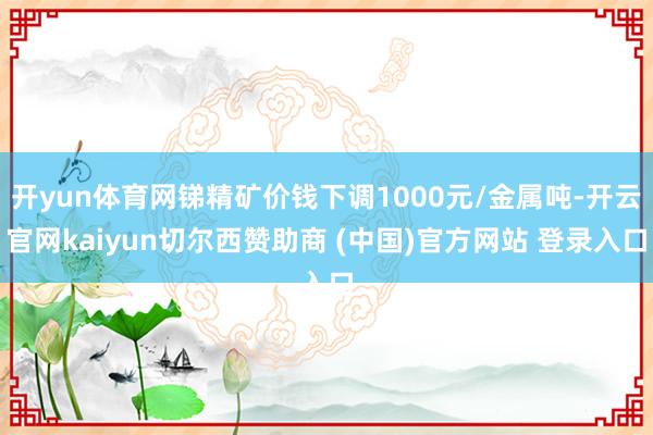 开yun体育网锑精矿价钱下调1000元/金属吨-开云官网kaiyun切尔西赞助商 (中国)官方网站 登录入口