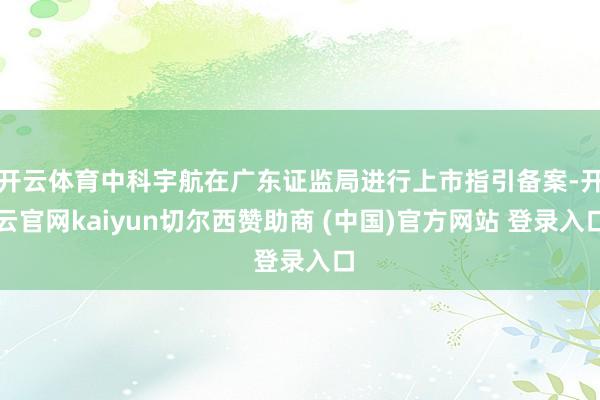开云体育中科宇航在广东证监局进行上市指引备案-开云官网kaiyun切尔西赞助商 (中国)官方网站 登录入口