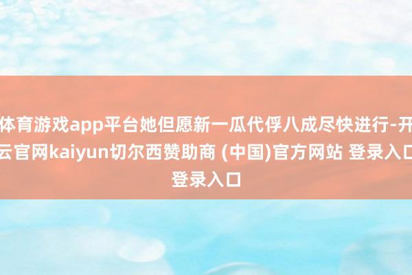 体育游戏app平台她但愿新一瓜代俘八成尽快进行-开云官网kaiyun切尔西赞助商 (中国)官方网站 登录入口