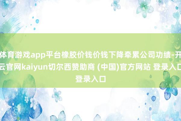 体育游戏app平台橡胶价钱价钱下降牵累公司功绩-开云官网kaiyun切尔西赞助商 (中国)官方网站 登录入口