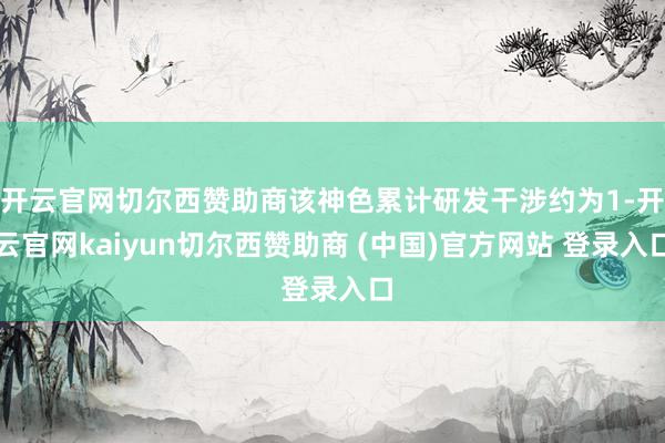 开云官网切尔西赞助商该神色累计研发干涉约为1-开云官网kaiyun切尔西赞助商 (中国)官方网站 登录入口