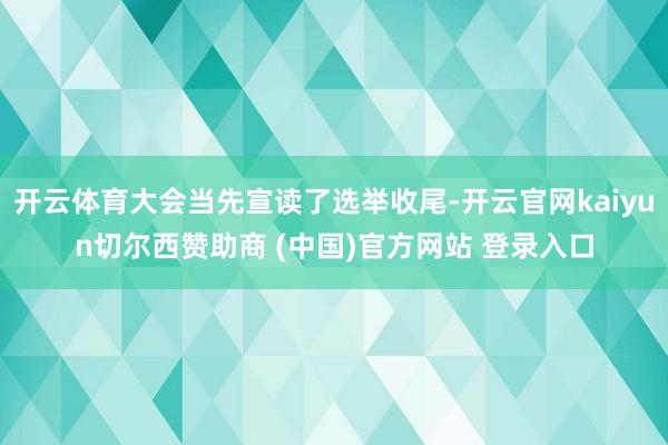 开云体育大会当先宣读了选举收尾-开云官网kaiyun切尔西赞助商 (中国)官方网站 登录入口