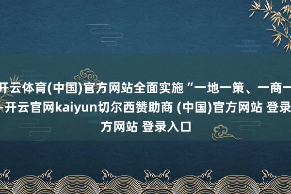 开云体育(中国)官方网站全面实施“一地一策、一商一策”-开云官网kaiyun切尔西赞助商 (中国)官方网站 登录入口