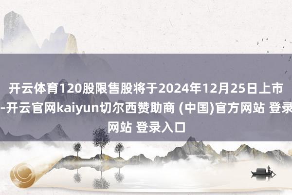 开云体育120股限售股将于2024年12月25日上市畅通-开云官网kaiyun切尔西赞助商 (中国)官方网站 登录入口