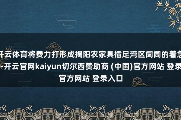 开云体育将费力打形成揭阳农家具插足湾区阛阓的着急窗口-开云官网kaiyun切尔西赞助商 (中国)官方网站 登录入口