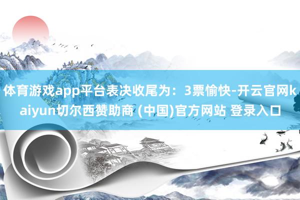 体育游戏app平台表决收尾为：3票愉快-开云官网kaiyun切尔西赞助商 (中国)官方网站 登录入口