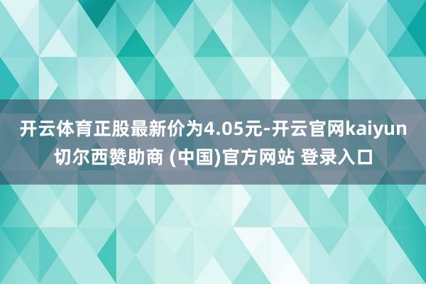 开云体育正股最新价为4.05元-开云官网kaiyun切尔西赞助商 (中国)官方网站 登录入口