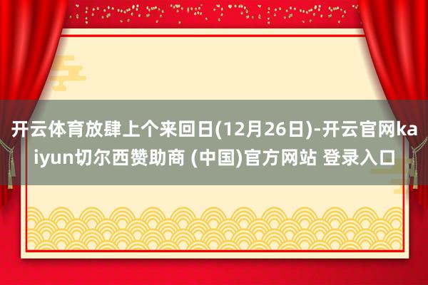 开云体育放肆上个来回日(12月26日)-开云官网kaiyun切尔西赞助商 (中国)官方网站 登录入口