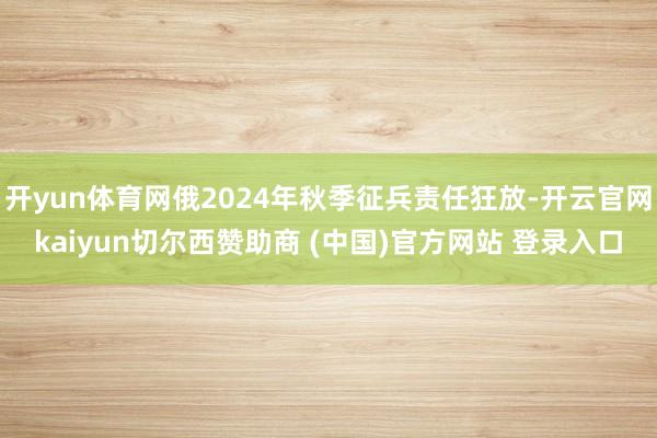 开yun体育网俄2024年秋季征兵责任狂放-开云官网kaiyun切尔西赞助商 (中国)官方网站 登录入口