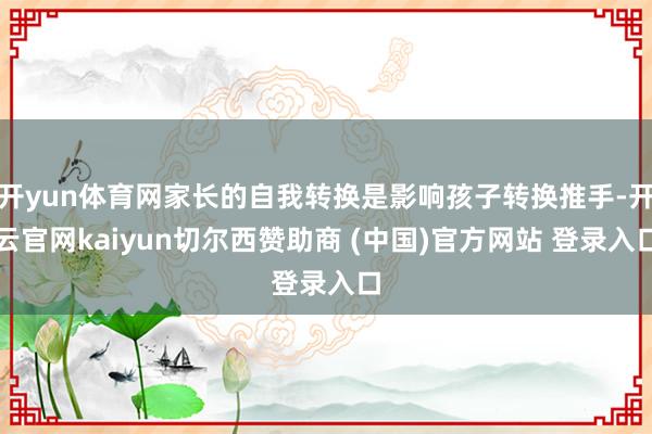 开yun体育网家长的自我转换是影响孩子转换推手-开云官网kaiyun切尔西赞助商 (中国)官方网站 登录入口