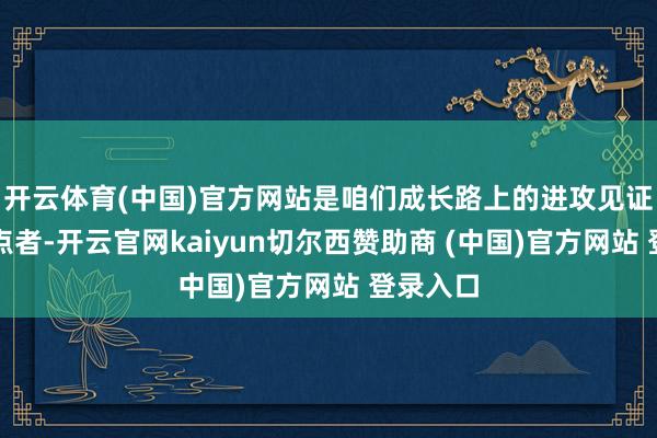 开云体育(中国)官方网站是咱们成长路上的进攻见证者和指点者-开云官网kaiyun切尔西赞助商 (中国)官方网站 登录入口