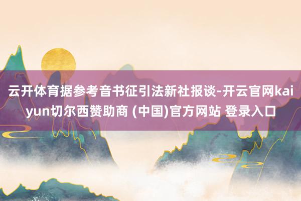 云开体育 据参考音书征引法新社报谈-开云官网kaiyun切尔西赞助商 (中国)官方网站 登录入口