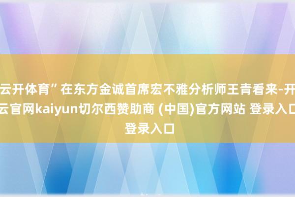 云开体育”在东方金诚首席宏不雅分析师王青看来-开云官网kaiyun切尔西赞助商 (中国)官方网站 登录入口