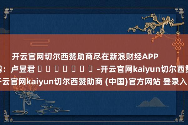 开云官网切尔西赞助商尽在新浪财经APP            						职守裁剪：卢昱君 							-开云官网kaiyun切尔西赞助商 (中国)官方网站 登录入口