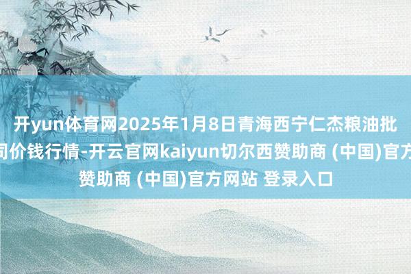 开yun体育网2025年1月8日青海西宁仁杰粮油批发阛阓有限公司价钱行情-开云官网kaiyun切尔西赞助商 (中国)官方网站 登录入口