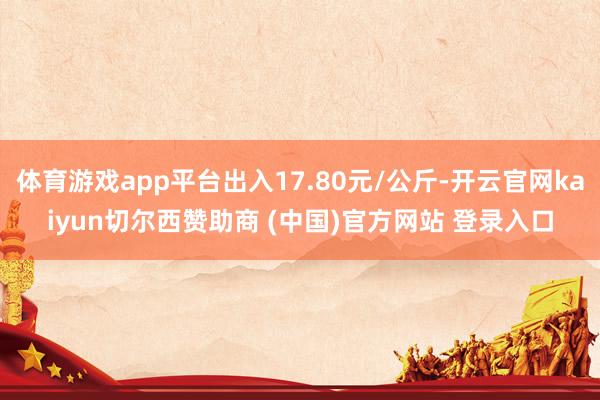 体育游戏app平台出入17.80元/公斤-开云官网kaiyun切尔西赞助商 (中国)官方网站 登录入口