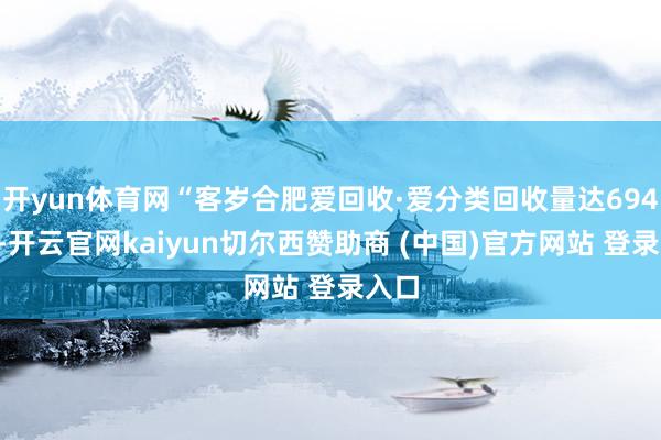 开yun体育网“客岁合肥爱回收·爱分类回收量达6947吨-开云官网kaiyun切尔西赞助商 (中国)官方网站 登录入口