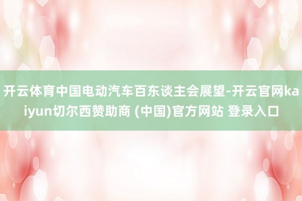 开云体育　　中国电动汽车百东谈主会展望-开云官网kaiyun切尔西赞助商 (中国)官方网站 登录入口