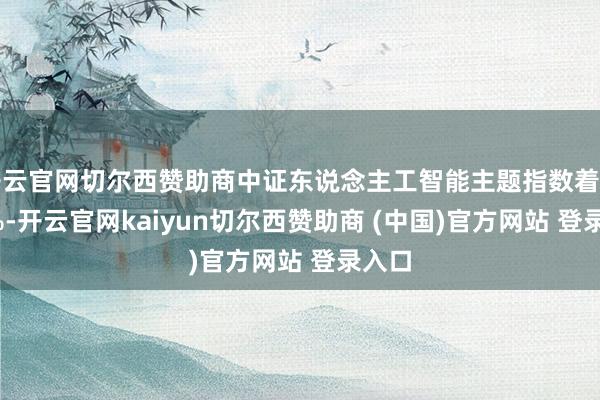 开云官网切尔西赞助商中证东说念主工智能主题指数着落0.7%-开云官网kaiyun切尔西赞助商 (中国)官方网站 登录入口
