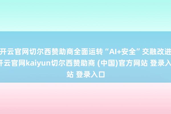 开云官网切尔西赞助商全面运转“AI+安全”交融改进-开云官网kaiyun切尔西赞助商 (中国)官方网站 登录入口