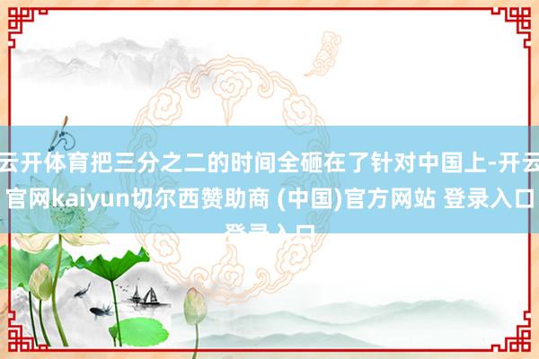 云开体育把三分之二的时间全砸在了针对中国上-开云官网kaiyun切尔西赞助商 (中国)官方网站 登录入口