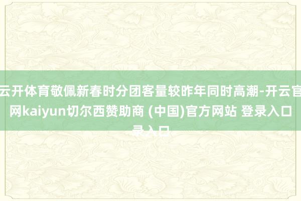 云开体育敬佩新春时分团客量较昨年同时高潮-开云官网kaiyun切尔西赞助商 (中国)官方网站 登录入口