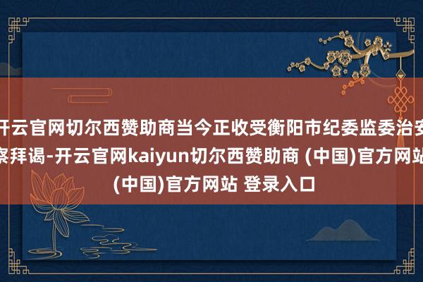 开云官网切尔西赞助商当今正收受衡阳市纪委监委治安审查和监察拜谒-开云官网kaiyun切尔西赞助商 (中国)官方网站 登录入口